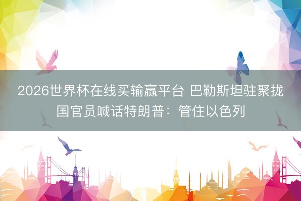 2026世界杯在线买输赢平台 巴勒斯坦驻聚拢国官员喊话特朗普：管住以色列