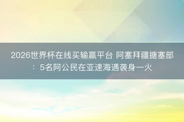 2026世界杯在线买输赢平台 阿塞拜疆搪塞部：5名阿公民在亚速海遇袭身一火