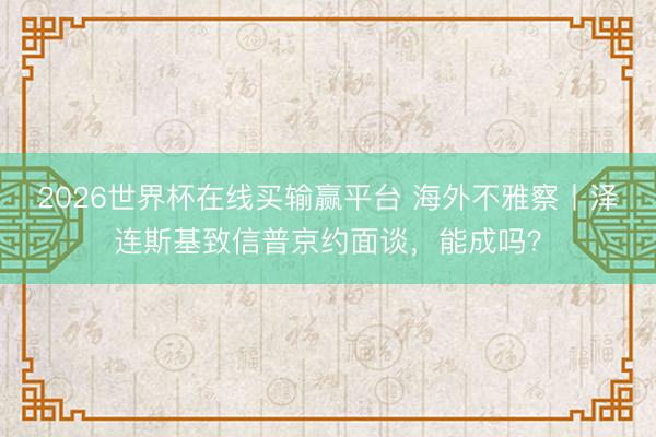 2026世界杯在线买输赢平台 海外不雅察丨泽连斯基致信普京约面谈,能成吗?