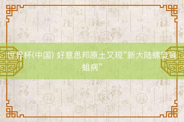 世界杯(中国) 好意思邦原土又现“新大陆螺旋蝇蛆病”