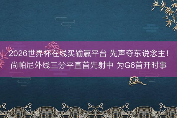 2026世界杯在线买输赢平台 先声夺东说念主！尚帕尼外线三分