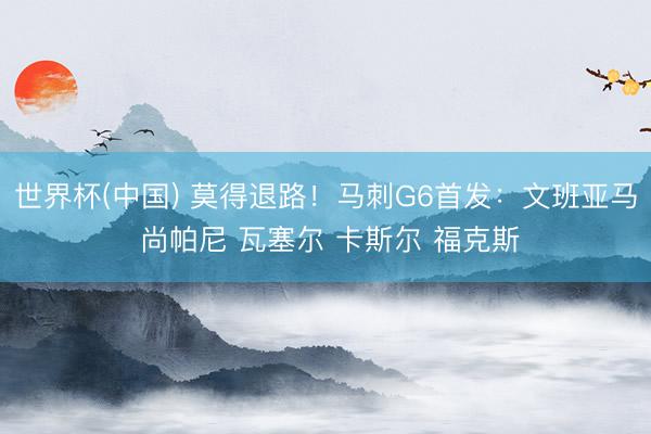 世界杯(中国) 莫得退路！马刺G6首发：文班亚马 尚帕尼 瓦塞尔 卡斯尔 福克斯