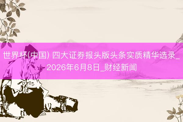 世界杯(中国) 四大证券报头版头条实质精华选录_2026年6月8日_财经新闻