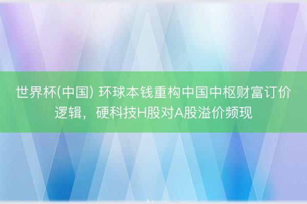世界杯(中国) 环球本钱重构中国中枢财富订价逻辑，硬科技H股对A股溢价频现
