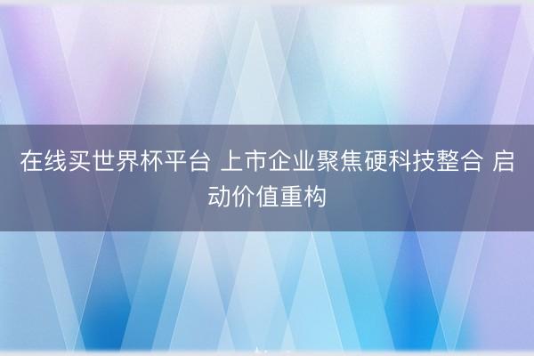 在线买世界杯平台 上市企业聚焦硬科技整合 启动价值重构