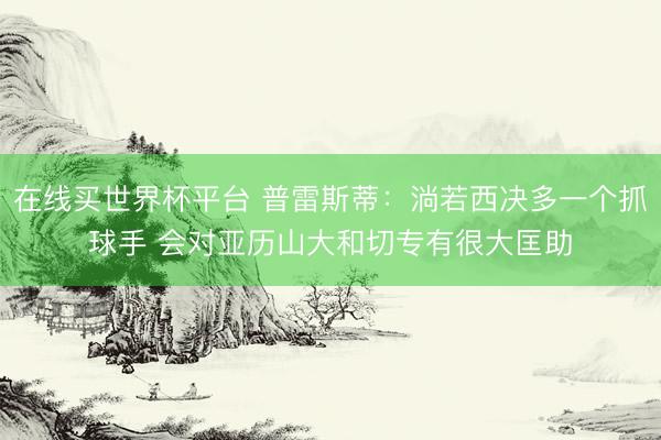 在线买世界杯平台 普雷斯蒂:淌若西决多一个抓球手 会对亚历山大和切专有很大匡助