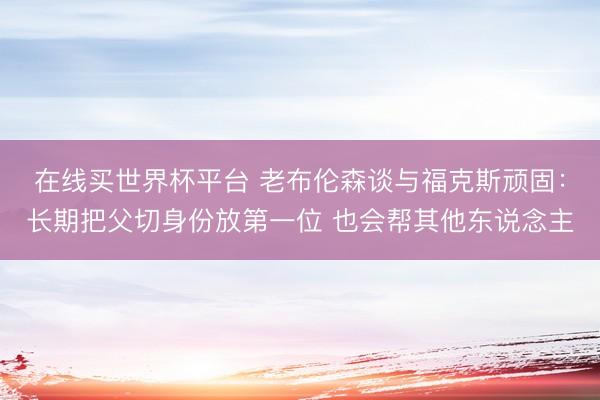 在线买世界杯平台 老布伦森谈与福克斯顽固：长期把父切身份放第一位 也会帮其他东说念主