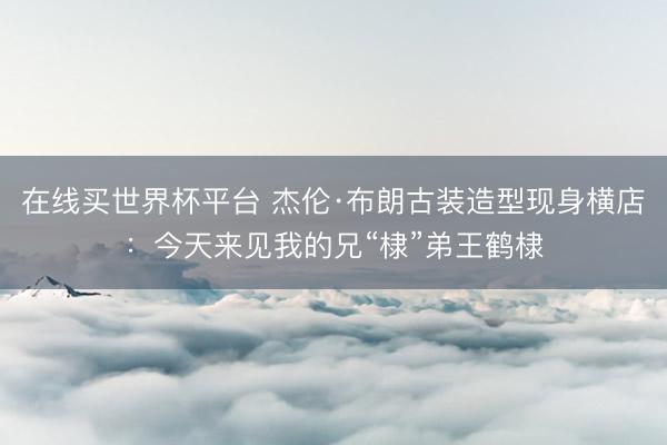 在线买世界杯平台 杰伦·布朗古装造型现身横店：今天来见我的兄“棣”弟王鹤棣