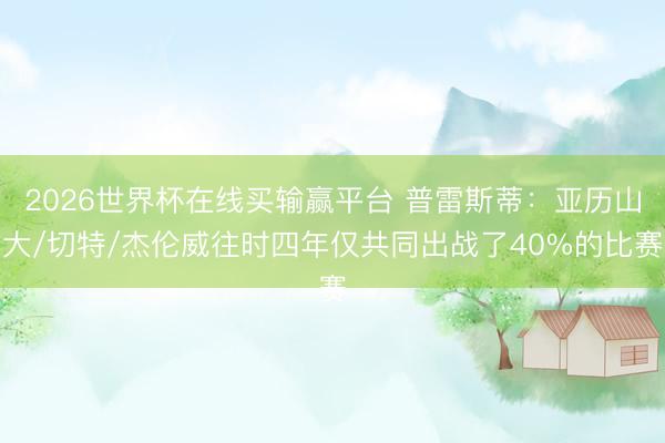 2026世界杯在线买输赢平台 普雷斯蒂:亚历山大/切特/杰伦威往时四年仅共同出战了40%的比赛