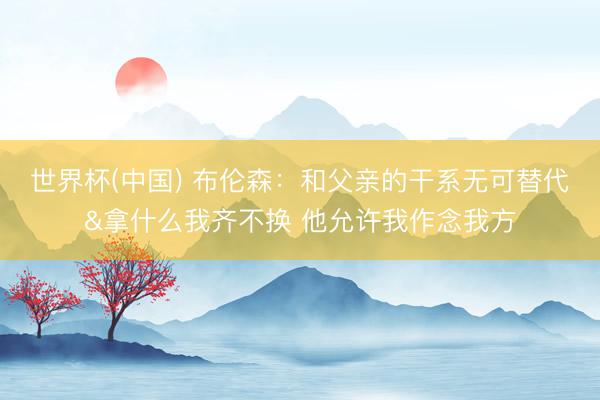 世界杯(中国) 布伦森：和父亲的干系无可替代&拿什么我齐不换 他允许我作念我方