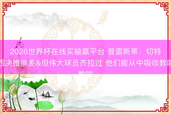 2026世界杯在线买输赢平台 普雷斯蒂:切特西决推崇差&但伟大球员齐拉过 他们能从中吸收教唆