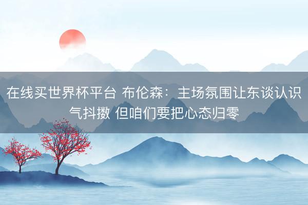 在线买世界杯平台 布伦森:主场氛围让东谈认识气抖擞 但咱们要把心态归零