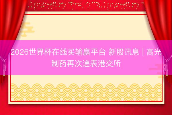 2026世界杯在线买输赢平台 新股讯息 | 高光制药再次递表港交所