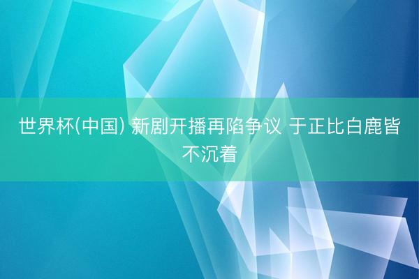 世界杯(中国) 新剧开播再陷争议 于正比白鹿皆不沉着