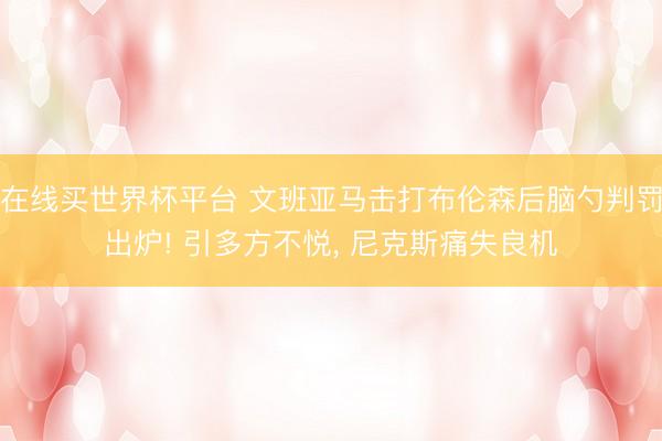 在线买世界杯平台 文班亚马击打布伦森后脑勺判罚出炉! 引多方不悦， 尼克斯痛失良机
