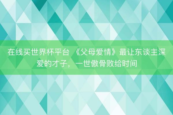 在线买世界杯平台 《父母爱情》最让东谈主深爱的才子，一世傲骨败给时间