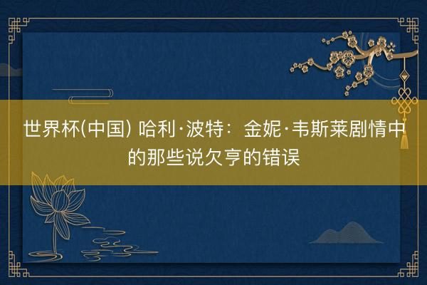 世界杯(中国) 哈利·波特：金妮·韦斯莱剧情中的那些说欠亨的错误