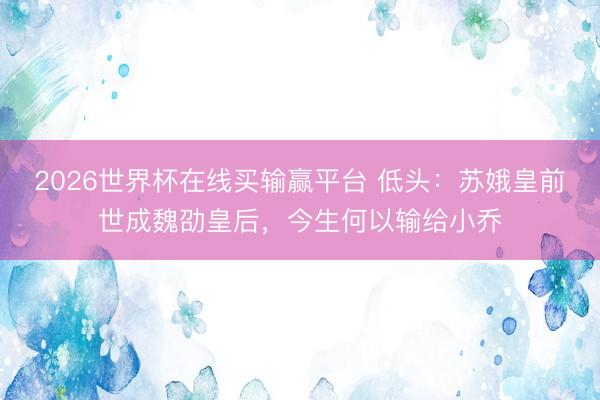2026世界杯在线买输赢平台 低头：苏娥皇前世成魏劭皇后，今生何以输给小乔