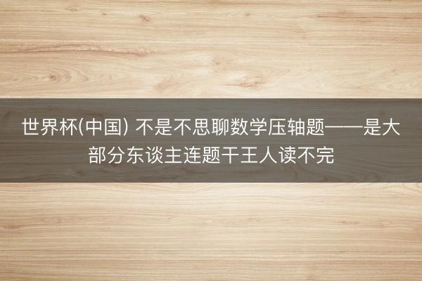 世界杯(中国) 不是不思聊数学压轴题——是大部分东谈主连题干王人读不完