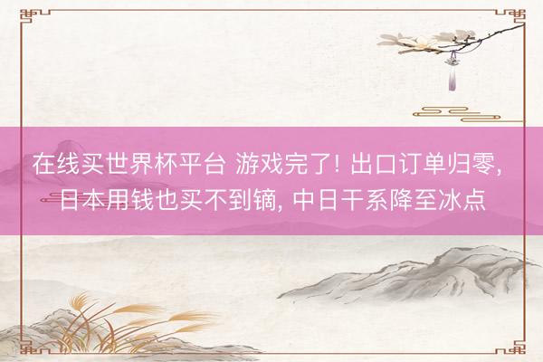 在线买世界杯平台 游戏完了! 出口订单归零， 日本用钱也买不到镝， 中日干系降至冰点