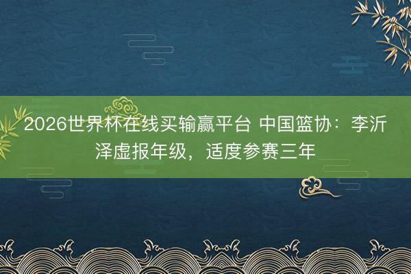 2026世界杯在线买输赢平台 中国篮协：李沂泽虚报年级，适度参赛三年