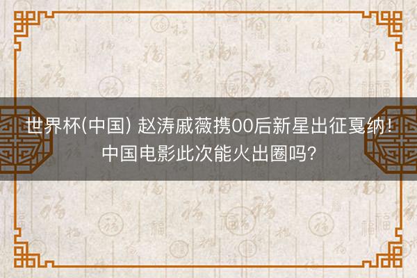 世界杯(中国) 赵涛戚薇携00后新星出征戛纳！中国电影此次能火出圈吗？