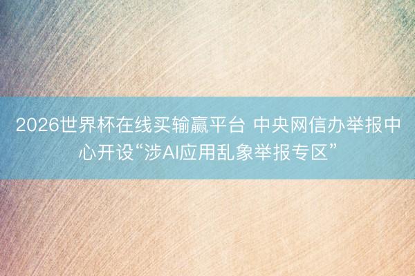 2026世界杯在线买输赢平台 中央网信办举报中心开设“涉AI应用乱象举报专区”