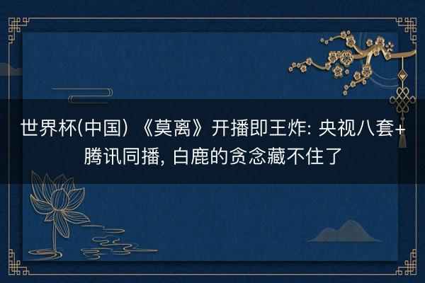世界杯(中国) 《莫离》开播即王炸: 央视八套+腾讯同播， 白鹿的贪念藏不住了