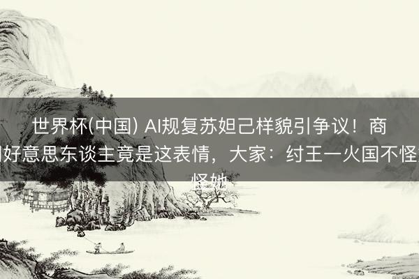 世界杯(中国) AI规复苏妲己样貌引争议！商朝好意思东谈主竟是这表情，大家：纣王一火国不怪她