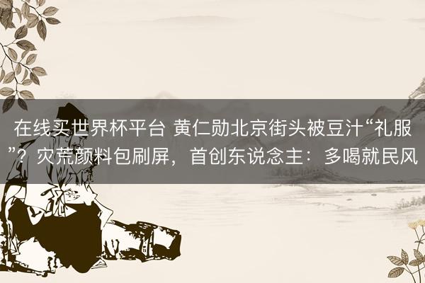 在线买世界杯平台 黄仁勋北京街头被豆汁“礼服”？灾荒颜料包刷屏，首创东说念主：多喝就民风