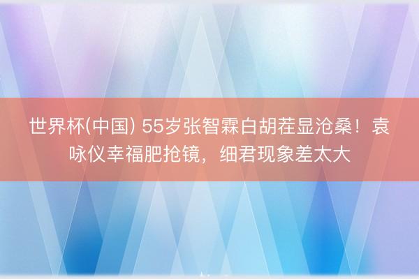 世界杯(中国) 55岁张智霖白胡茬显沧桑！袁咏仪幸福肥抢镜，细君现象差太大