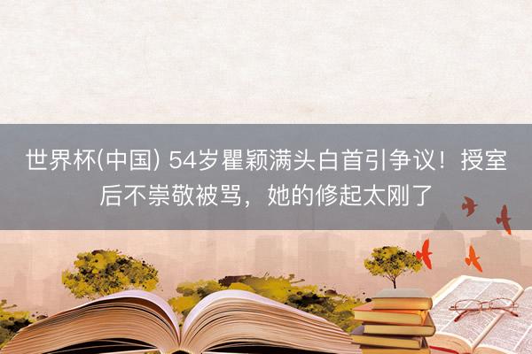 世界杯(中国) 54岁瞿颖满头白首引争议！授室后不崇敬被骂，她的修起太刚了