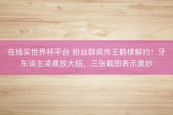 在线买世界杯平台 粉丝群疯传王鹤棣解约!牙东谈主凌晨放大招,三张截图表示奥妙