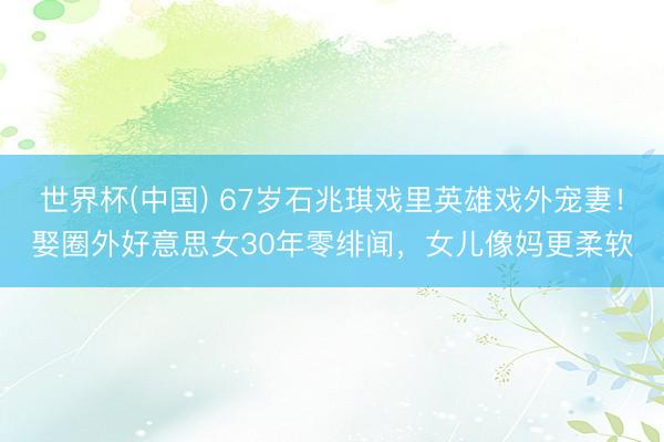 世界杯(中国) 67岁石兆琪戏里英雄戏外宠妻！娶圈外好意思女30年零绯闻，女儿像妈更柔软