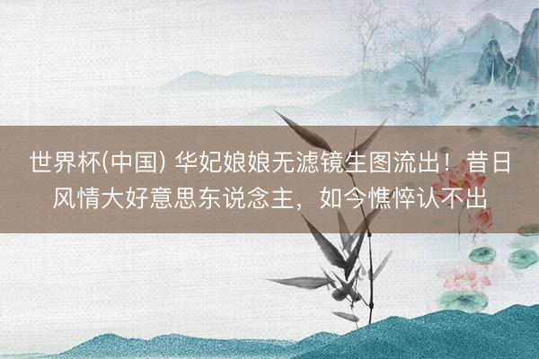 世界杯(中国) 华妃娘娘无滤镜生图流出！昔日风情大好意思东说念主，如今憔悴认不出