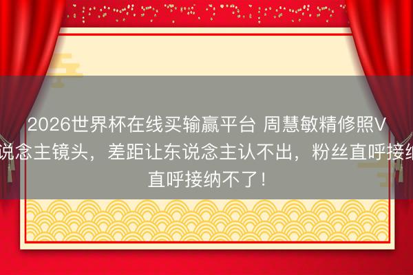2026世界杯在线买输赢平台 周慧敏精修照VS路东说念主镜头，差距让东说念主认不出，粉丝直呼接纳不了！