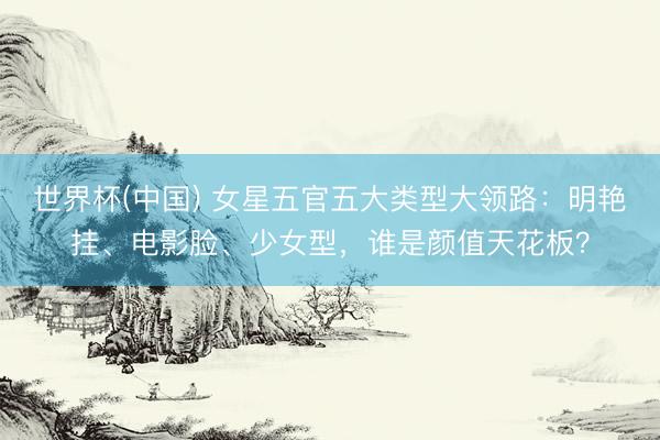 世界杯(中国) 女星五官五大类型大领路:明艳挂、电影脸、少女型,谁是颜值天花板?
