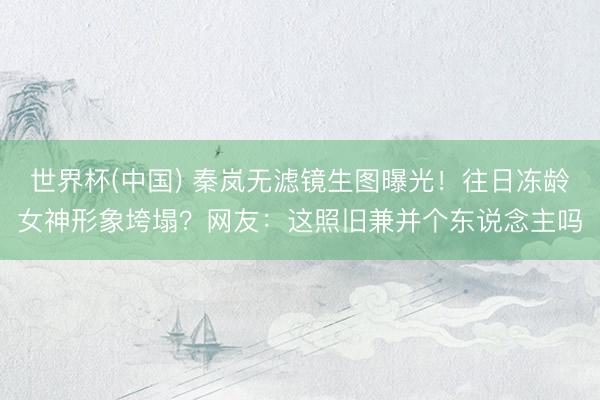 世界杯(中国) 秦岚无滤镜生图曝光！往日冻龄女神形象垮塌？网友：这照旧兼并个东说念主吗