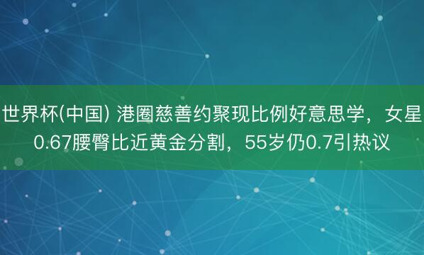 世界杯(中国) 港圈慈善约聚现比例好意思学，女星0.67腰臀比近黄金分割，55岁仍0.7引热议
