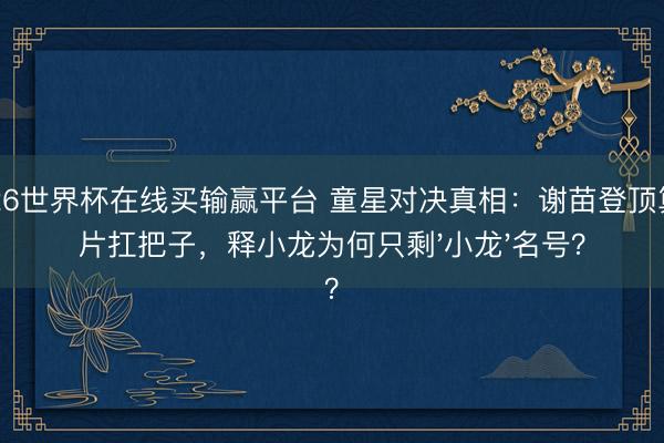 2026世界杯在线买输赢平台 童星对决真相：谢苗登顶算作片扛把子，释小龙为何只剩'小龙'名号？