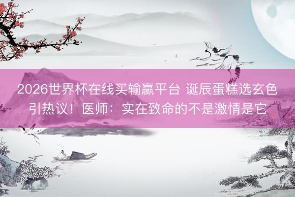 2026世界杯在线买输赢平台 诞辰蛋糕选玄色引热议！医师：实在致命的不是激情是它