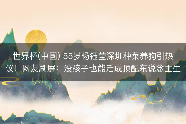 世界杯(中国) 55岁杨钰莹深圳种菜养狗引热议！网友刷屏：没孩子也能活成顶配东说念主生