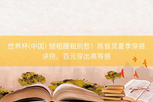 世界杯(中国) 腿粗腰粗别愁！陈皆灵夏季穿搭诀窍，百元穿出高等感