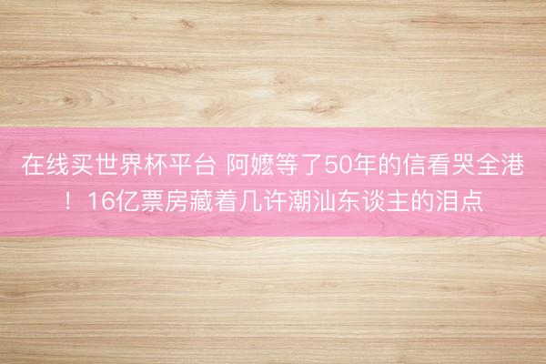 在线买世界杯平台 阿嬷等了50年的信看哭全港！16亿票房藏着几许潮汕东谈主的泪点