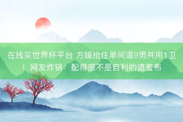 在线买世界杯平台 方媛抢住单间逼9男共用1卫!网友炸锅:配得感不是自利的遮羞布