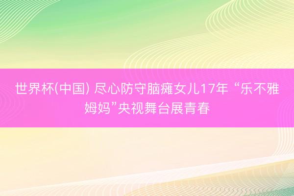 世界杯(中国) 尽心防守脑瘫女儿17年 “乐不雅姆妈”央视舞台展青春