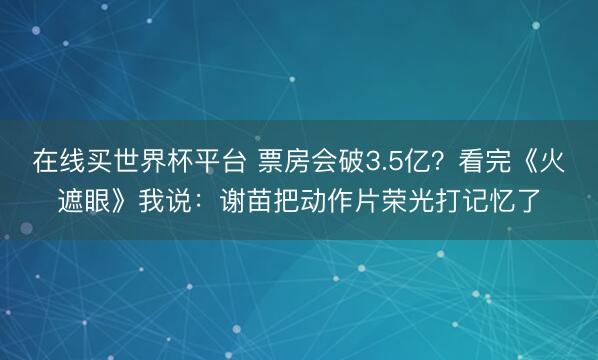 在线买世界杯平台 票房会破3.5亿？看完《火遮眼》我说：谢苗把动作片荣光打记忆了