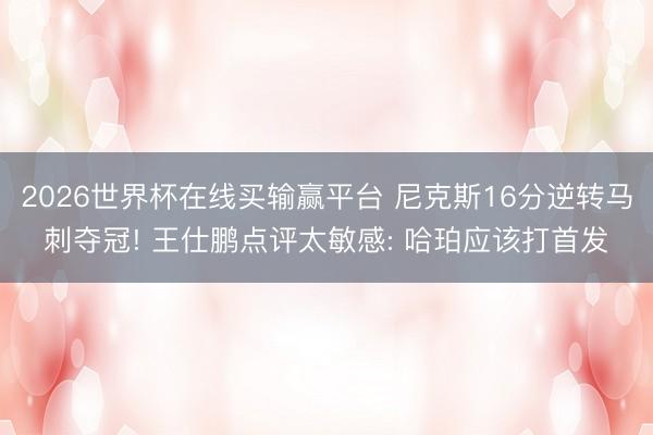 2026世界杯在线买输赢平台 尼克斯16分逆转马刺夺冠! 王仕鹏点评太敏感: 哈珀应该打首发