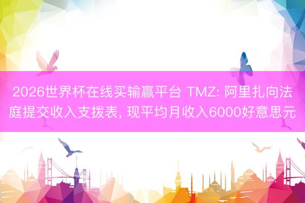 2026世界杯在线买输赢平台 TMZ: 阿里扎向法庭提交收入支拨表， 现平均月收入6000好意思元