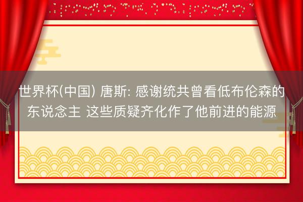 世界杯(中国) 唐斯: 感谢统共曾看低布伦森的东说念主 这些质疑齐化作了他前进的能源